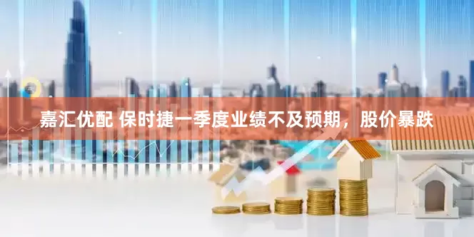 嘉汇优配 保时捷一季度业绩不及预期，股价暴跌