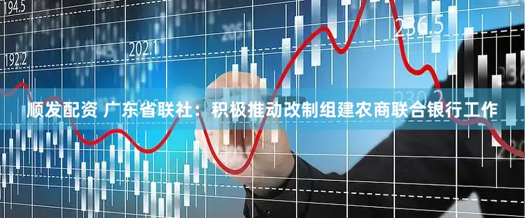 顺发配资 广东省联社：积极推动改制组建农商联合银行工作
