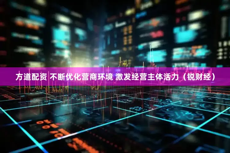 方道配资 不断优化营商环境 激发经营主体活力（锐财经）