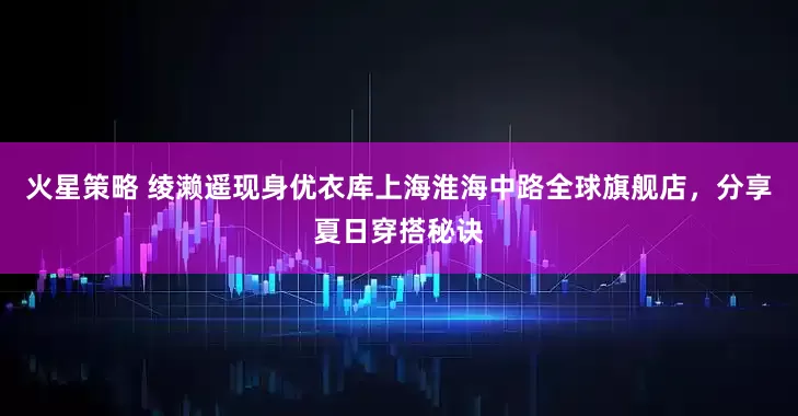 火星策略 绫濑遥现身优衣库上海淮海中路全球旗舰店，分享夏日穿搭秘诀