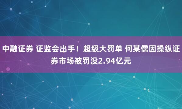 中融证券 证监会出手！超级大罚单 何某儒因操纵证券市场被罚没2.94亿元