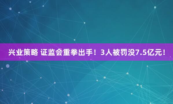 兴业策略 证监会重拳出手！3人被罚没7.5亿元！
