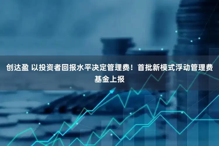 创达盈 以投资者回报水平决定管理费！首批新模式浮动管理费基金上报