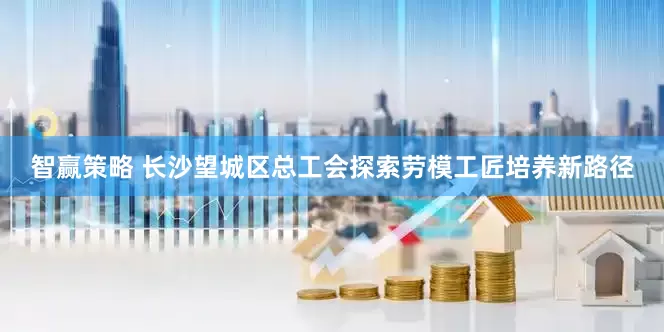 智赢策略 长沙望城区总工会探索劳模工匠培养新路径