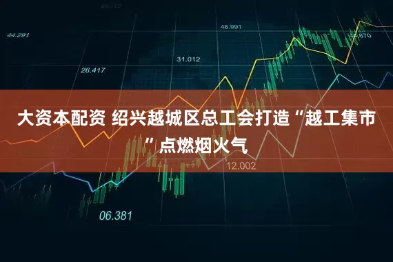 大资本配资 绍兴越城区总工会打造“越工集市”点燃烟火气