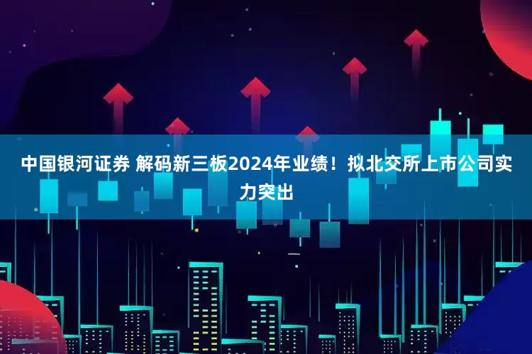 中国银河证券 解码新三板2024年业绩！拟北交所上市公司实力突出