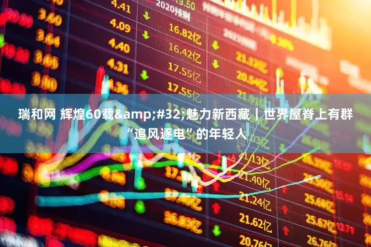 瑞和网 辉煌60载&#32;魅力新西藏｜世界屋脊上有群“追风逐电”的年轻人