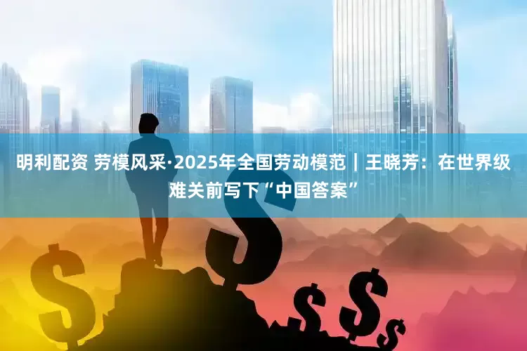明利配资 劳模风采·2025年全国劳动模范｜王晓芳：在世界级难关前写下“中国答案”