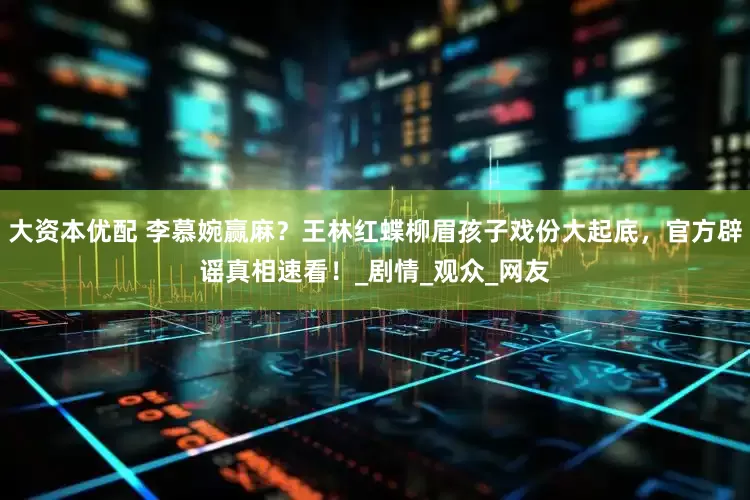 大资本优配 李慕婉赢麻？王林红蝶柳眉孩子戏份大起底，官方辟谣真相速看！_剧情_观众_网友