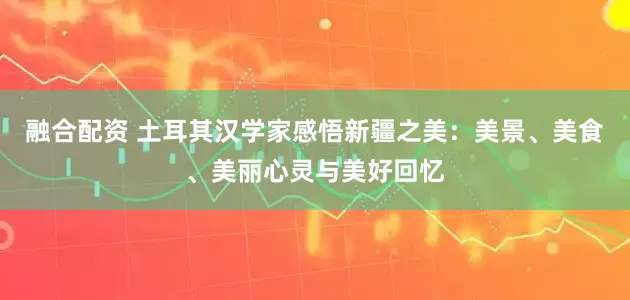 融合配资 土耳其汉学家感悟新疆之美：美景、美食、美丽心灵与美好回忆