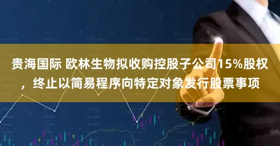 贵海国际 欧林生物拟收购控股子公司15%股权，终止以简易程序向特定对象发行股票事项