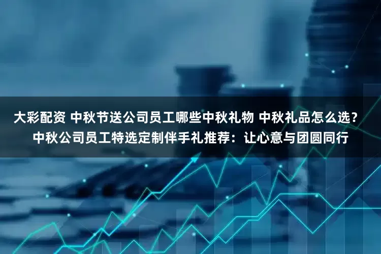 大彩配资 中秋节送公司员工哪些中秋礼物 中秋礼品怎么选？ 中秋公司员工特选定制伴手礼推荐：让心意与团圆同行