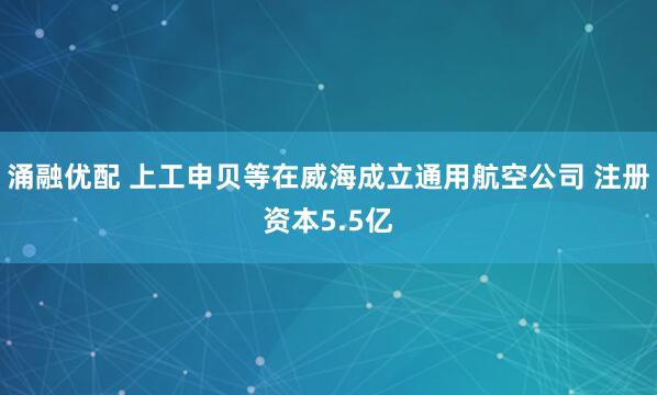 涌融优配 上工申贝等在威海成立通用航空公司 注册资本5.5亿