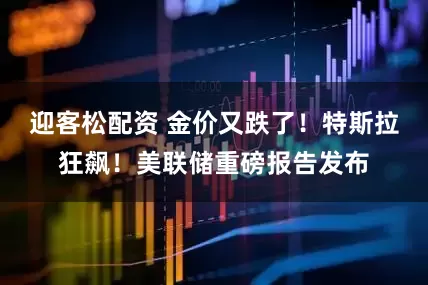 迎客松配资 金价又跌了！特斯拉狂飙！美联储重磅报告发布