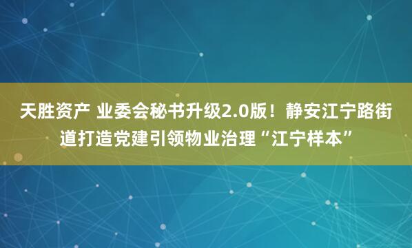 天胜资产 业委会秘书升级2.0版！静安江宁路街道打造党建引领物业治理“江宁样本”