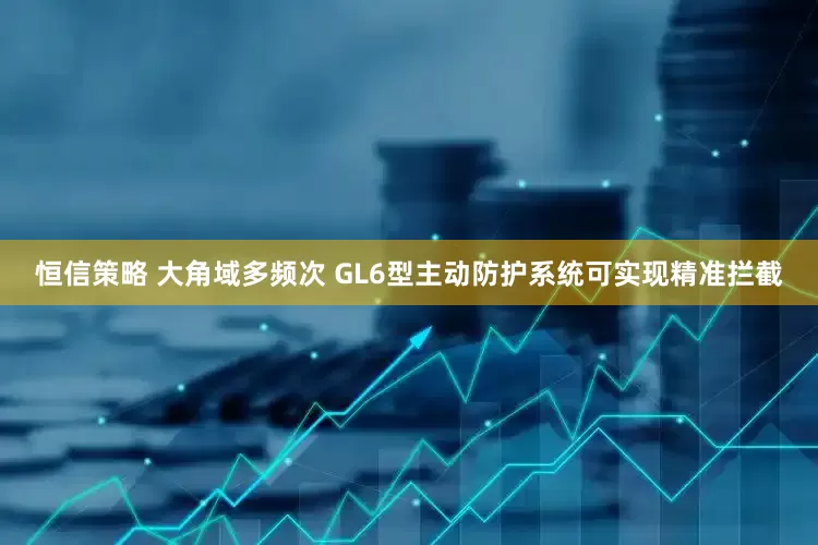 恒信策略 大角域多频次 GL6型主动防护系统可实现精准拦截