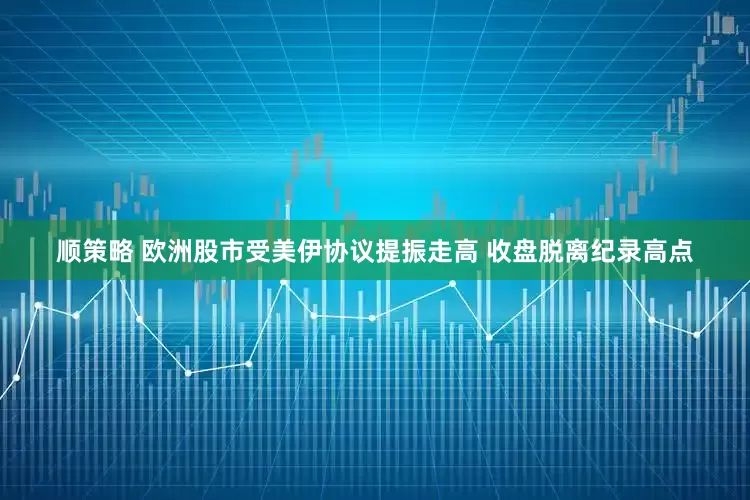 顺策略 欧洲股市受美伊协议提振走高 收盘脱离纪录高点