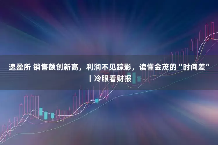 速盈所 销售额创新高，利润不见踪影，读懂金茂的“时间差”｜冷眼看财报